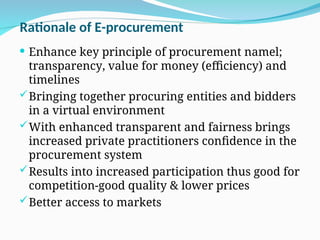 Rationale of E-procurement
 Enhance key principle of procurement namel;
transparency, value for money (efficiency) and
timelines
Bringing together procuring entities and bidders
in a virtual environment
With enhanced transparent and fairness brings
increased private practitioners confidence in the
procurement system
Results into increased participation thus good for
competition-good quality & lower prices
Better access to markets
 