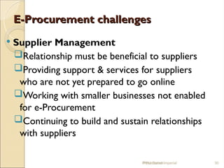 E-Procurement challenges
E-Procurement challenges
 Supplier Management
Relationship must be beneficial to suppliers
Providing support & services for suppliers
who are not yet prepared to go online
Working with smaller businesses not enabled
for e-Procurement
Continuing to build and sustain relationships
with suppliers
IPPU Grand Imperial 30
Presentation
 