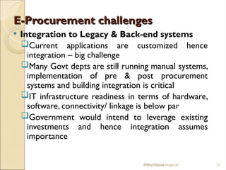 E-Procurement challenges
E-Procurement challenges
 Integration to Legacy & Back-end systems
Current applications are customized hence
integration – big challenge
Many Govt depts are still running manual systems,
implementation of pre & post procurement
systems and building integration is critical
IT infrastructure readiness in terms of hardware,
software, connectivity/ linkage is below par
Government would intend to leverage existing
investments and hence integration assumes
importance
IPPU Grand Imperial 31
Presentation
 