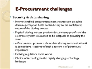 E-Procurement challenges
E-Procurement challenges
 Security & data sharing
◦ Internet enabled procurement means transaction on public
domain ,perception holds contradictory to the confidential
nature of the bidding process
◦ Physical bidding process provides documentary proofs and the
electronic system is assumed to be incapable of providing the
same
◦ e-Procurement process is about data sharing, communication &
is competitive - security of such a system is of paramount
importance
◦ Evolving regulatory frame works
◦ Choice of technology in the rapidly changing technology
landscape
IPPU Grand Imperial 33
Presentation
 