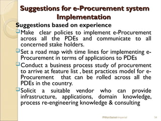 Suggestions for e-Procurement system
Suggestions for e-Procurement system
Implementation
Implementation
Suggestions based on experience
Make clear policies to implement e-Procurement
across all the PDEs and communicate to all
concerned stake holders.
Set a road map with time lines for implementing e-
Procurement in terms of applications to PDEs
Conduct a business process study of procurement
to arrive at feature list , best practices model for e-
Procurement that can be rolled across all the
PDEs in the country.
Solicit a suitable vendor who can provide
infrastructure, applications, domain knowledge,
process re-engineering knowledge & consulting
IPPU Grand Imperial 34
Presentation
 