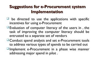 Suggestions for e-Procurement system
Suggestions for e-Procurement system
Implementation
Implementation
 be directed to use the applications with specific
incentives for using e-Procurement
Evaluation of computer literacy of the users in , the
task of improving the computer literacy should be
entrusted to a separate set of vendors
Conduct spend analysis and set e-Procurement tools
to address various types of spends to be carried out
Implement e-Procurement in a phase wise manner
addressing major spend in pilot .
 
