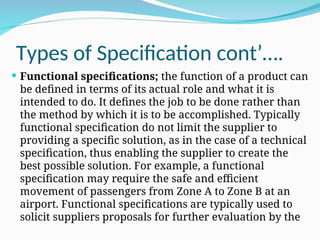 Types of Specification cont’….
 Functional specifications; the function of a product can
be defined in terms of its actual role and what it is
intended to do. It defines the job to be done rather than
the method by which it is to be accomplished. Typically
functional specification do not limit the supplier to
providing a specific solution, as in the case of a technical
specification, thus enabling the supplier to create the
best possible solution. For example, a functional
specification may require the safe and efficient
movement of passengers from Zone A to Zone B at an
airport. Functional specifications are typically used to
solicit suppliers proposals for further evaluation by the
 