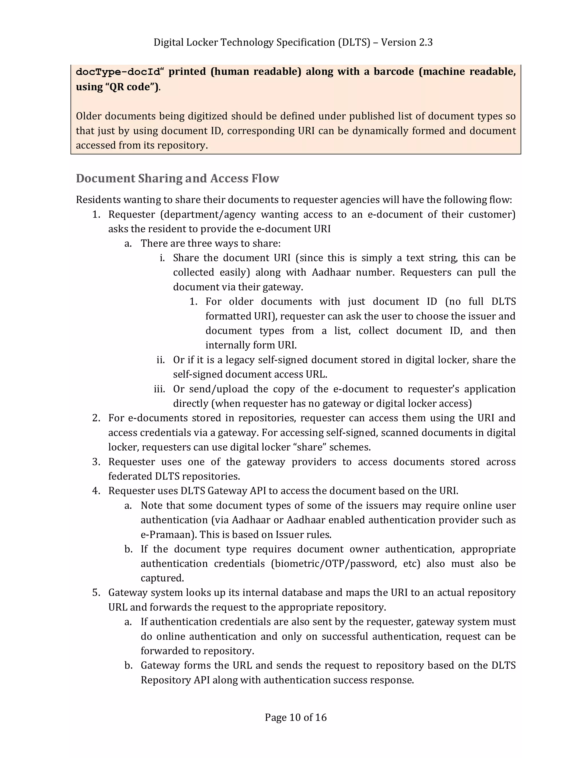 Digital Locker Technology Specification (DLTS) – Version 2.3
Page 10 of 16
docType-docId“ printed (human readable) along with a barcode (machine readable,
using “QR code”).
Older documents being digitized should be defined under published list of document types so
that just by using document ID, corresponding URI can be dynamically formed and document
accessed from its repository.
Document Sharing and Access Flow
Residents wanting to share their documents to requester agencies will have the following flow:
1. Requester (department/agency wanting access to an e-document of their customer)
asks the resident to provide the e-document URI
a. There are three ways to share:
i. Share the document URI (since this is simply a text string, this can be
collected easily) along with Aadhaar number. Requesters can pull the
document via their gateway.
1. For older documents with just document ID (no full DLTS
formatted URI), requester can ask the user to choose the issuer and
document types from a list, collect document ID, and then
internally form URI.
ii. Or if it is a legacy self-signed document stored in digital locker, share the
self-signed document access URL.
iii. Or send/upload the copy of the e-document to requester’s application
directly (when requester has no gateway or digital locker access)
2. For e-documents stored in repositories, requester can access them using the URI and
access credentials via a gateway. For accessing self-signed, scanned documents in digital
locker, requesters can use digital locker “share” schemes.
3. Requester uses one of the gateway providers to access documents stored across
federated DLTS repositories.
4. Requester uses DLTS Gateway API to access the document based on the URI.
a. Note that some document types of some of the issuers may require online user
authentication (via Aadhaar or Aadhaar enabled authentication provider such as
e-Pramaan). This is based on Issuer rules.
b. If the document type requires document owner authentication, appropriate
authentication credentials (biometric/OTP/password, etc) also must also be
captured.
5. Gateway system looks up its internal database and maps the URI to an actual repository
URL and forwards the request to the appropriate repository.
a. If authentication credentials are also sent by the requester, gateway system must
do online authentication and only on successful authentication, request can be
forwarded to repository.
b. Gateway forms the URL and sends the request to repository based on the DLTS
Repository API along with authentication success response.
 