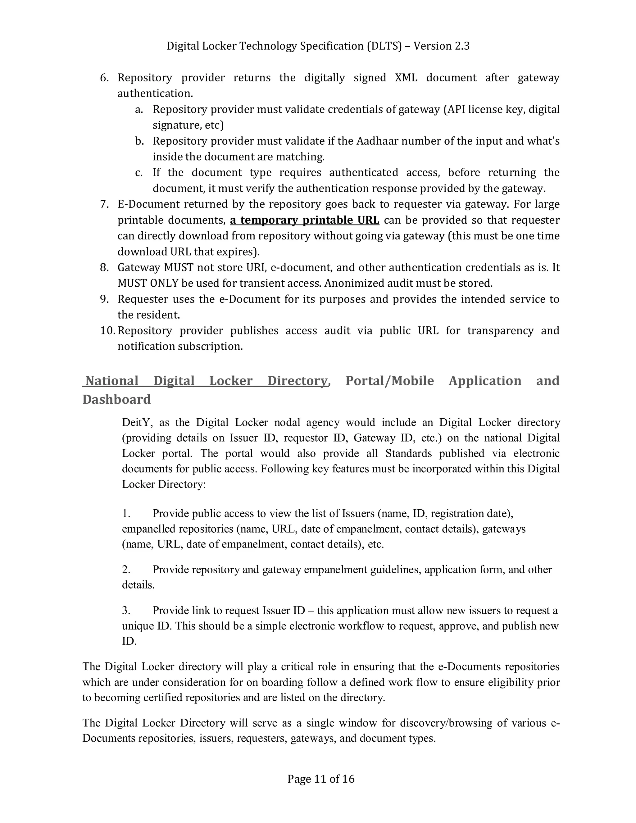 Digital Locker Technology Specification (DLTS) – Version 2.3
Page 11 of 16
6. Repository provider returns the digitally signed XML document after gateway
authentication.
a. Repository provider must validate credentials of gateway (API license key, digital
signature, etc)
b. Repository provider must validate if the Aadhaar number of the input and what’s
inside the document are matching.
c. If the document type requires authenticated access, before returning the
document, it must verify the authentication response provided by the gateway.
7. E-Document returned by the repository goes back to requester via gateway. For large
printable documents, a temporary printable URL can be provided so that requester
can directly download from repository without going via gateway (this must be one time
download URL that expires).
8. Gateway MUST not store URI, e-document, and other authentication credentials as is. It
MUST ONLY be used for transient access. Anonimized audit must be stored.
9. Requester uses the e-Document for its purposes and provides the intended service to
the resident.
10. Repository provider publishes access audit via public URL for transparency and
notification subscription.
National Digital Locker Directory, Portal/Mobile Application and
Dashboard
DeitY, as the Digital Locker nodal agency would include an Digital Locker directory
(providing details on Issuer ID, requestor ID, Gateway ID, etc.) on the national Digital
Locker portal. The portal would also provide all Standards published via electronic
documents for public access. Following key features must be incorporated within this Digital
Locker Directory:
1. Provide public access to view the list of Issuers (name, ID, registration date),
empanelled repositories (name, URL, date of empanelment, contact details), gateways
(name, URL, date of empanelment, contact details), etc.
2. Provide repository and gateway empanelment guidelines, application form, and other
details.
3. Provide link to request Issuer ID – this application must allow new issuers to request a
unique ID. This should be a simple electronic workflow to request, approve, and publish new
ID.
The Digital Locker directory will play a critical role in ensuring that the e-Documents repositories
which are under consideration for on boarding follow a defined work flow to ensure eligibility prior
to becoming certified repositories and are listed on the directory.
The Digital Locker Directory will serve as a single window for discovery/browsing of various e-
Documents repositories, issuers, requesters, gateways, and document types.
 