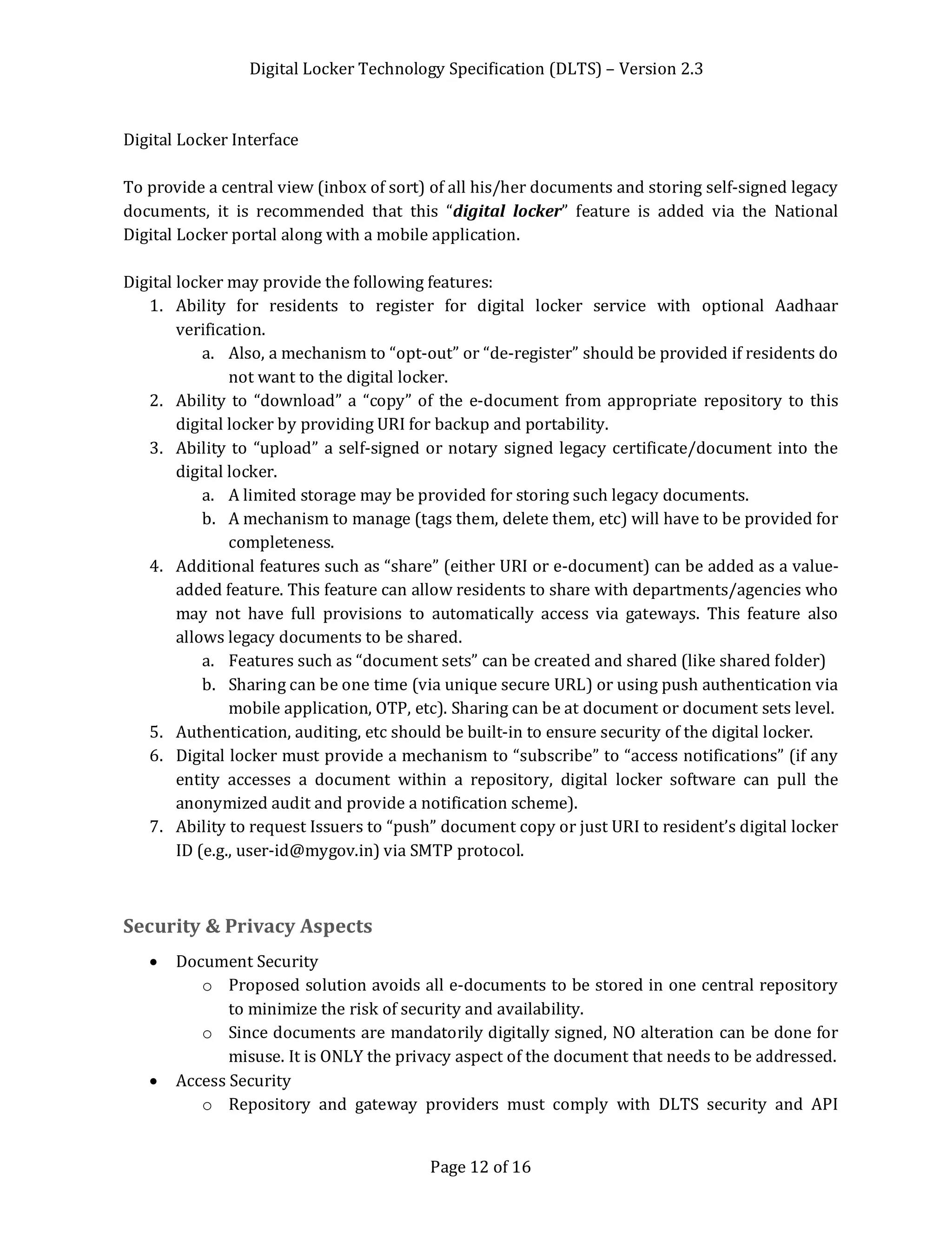 Digital Locker Technology Specification (DLTS) – Version 2.3
Page 12 of 16
Digital Locker Interface
To provide a central view (inbox of sort) of all his/her documents and storing self-signed legacy
documents, it is recommended that this “digital locker” feature is added via the National
Digital Locker portal along with a mobile application.
Digital locker may provide the following features:
1. Ability for residents to register for digital locker service with optional Aadhaar
verification.
a. Also, a mechanism to “opt-out” or “de-register” should be provided if residents do
not want to the digital locker.
2. Ability to “download” a “copy” of the e-document from appropriate repository to this
digital locker by providing URI for backup and portability.
3. Ability to “upload” a self-signed or notary signed legacy certificate/document into the
digital locker.
a. A limited storage may be provided for storing such legacy documents.
b. A mechanism to manage (tags them, delete them, etc) will have to be provided for
completeness.
4. Additional features such as “share” (either URI or e-document) can be added as a value-
added feature. This feature can allow residents to share with departments/agencies who
may not have full provisions to automatically access via gateways. This feature also
allows legacy documents to be shared.
a. Features such as “document sets” can be created and shared (like shared folder)
b. Sharing can be one time (via unique secure URL) or using push authentication via
mobile application, OTP, etc). Sharing can be at document or document sets level.
5. Authentication, auditing, etc should be built-in to ensure security of the digital locker.
6. Digital locker must provide a mechanism to “subscribe” to “access notifications” (if any
entity accesses a document within a repository, digital locker software can pull the
anonymized audit and provide a notification scheme).
7. Ability to request Issuers to “push” document copy or just URI to resident’s digital locker
ID (e.g., user-id@mygov.in) via SMTP protocol.
Security & Privacy Aspects
· Document Security
o Proposed solution avoids all e-documents to be stored in one central repository
to minimize the risk of security and availability.
o Since documents are mandatorily digitally signed, NO alteration can be done for
misuse. It is ONLY the privacy aspect of the document that needs to be addressed.
· Access Security
o Repository and gateway providers must comply with DLTS security and API
 