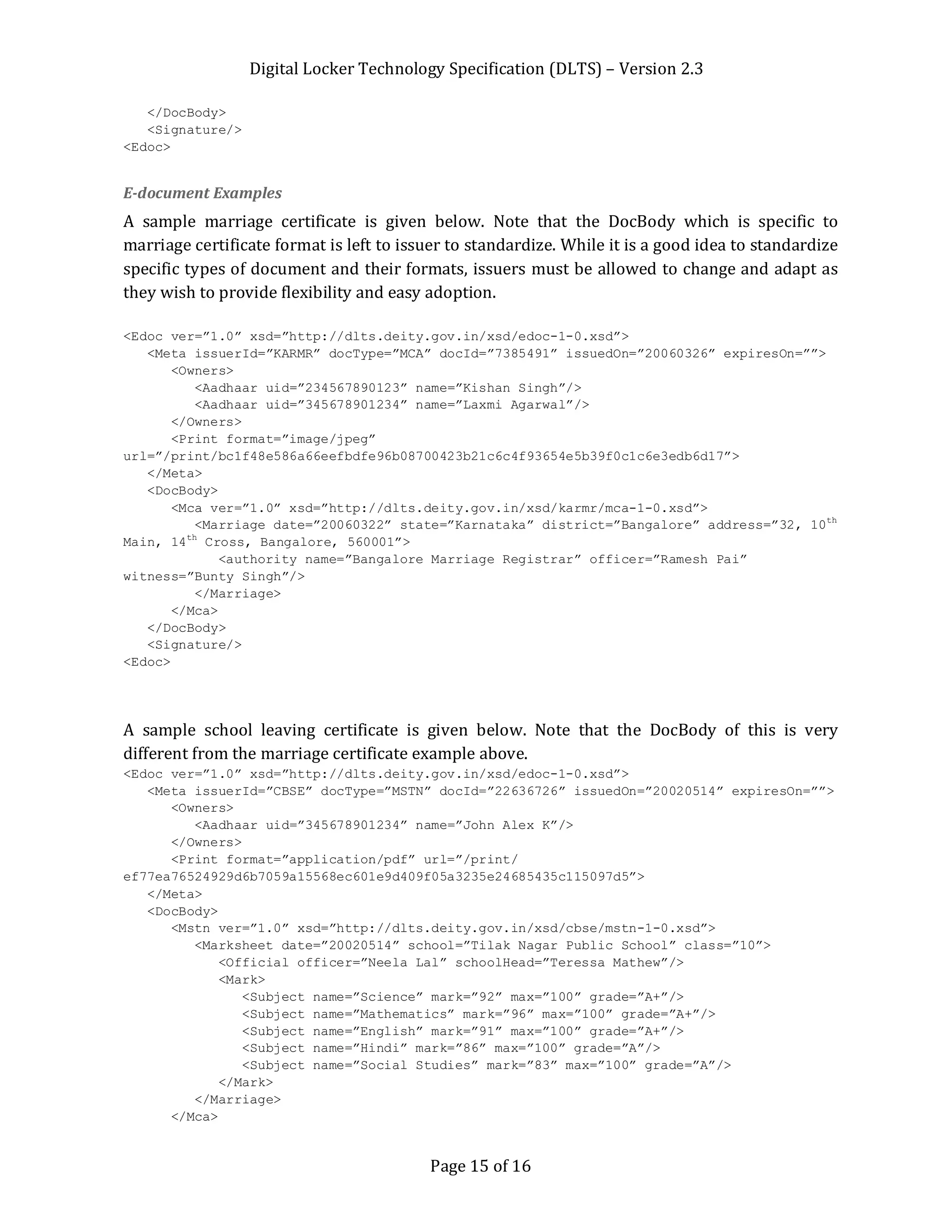 Digital Locker Technology Specification (DLTS) – Version 2.3
Page 15 of 16
</DocBody>
<Signature/>
<Edoc>
E-document Examples
A sample marriage certificate is given below. Note that the DocBody which is specific to
marriage certificate format is left to issuer to standardize. While it is a good idea to standardize
specific types of document and their formats, issuers must be allowed to change and adapt as
they wish to provide flexibility and easy adoption.
<Edoc ver=”1.0” xsd=”http://dlts.deity.gov.in/xsd/edoc-1-0.xsd”>
<Meta issuerId=”KARMR” docType=”MCA” docId=”7385491” issuedOn=”20060326” expiresOn=””>
<Owners>
<Aadhaar uid=”234567890123” name=”Kishan Singh”/>
<Aadhaar uid=”345678901234” name=”Laxmi Agarwal”/>
</Owners>
<Print format=”image/jpeg”
url=”/print/bc1f48e586a66eefbdfe96b08700423b21c6c4f93654e5b39f0c1c6e3edb6d17”>
</Meta>
<DocBody>
<Mca ver=”1.0” xsd=”http://dlts.deity.gov.in/xsd/karmr/mca-1-0.xsd”>
<Marriage date=”20060322” state=”Karnataka” district=”Bangalore” address=”32, 10th
Main, 14th
Cross, Bangalore, 560001”>
<authority name=”Bangalore Marriage Registrar” officer=”Ramesh Pai”
witness=”Bunty Singh”/>
</Marriage>
</Mca>
</DocBody>
<Signature/>
<Edoc>
A sample school leaving certificate is given below. Note that the DocBody of this is very
different from the marriage certificate example above.
<Edoc ver=”1.0” xsd=”http://dlts.deity.gov.in/xsd/edoc-1-0.xsd”>
<Meta issuerId=”CBSE” docType=”MSTN” docId=”22636726” issuedOn=”20020514” expiresOn=””>
<Owners>
<Aadhaar uid=”345678901234” name=”John Alex K”/>
</Owners>
<Print format=”application/pdf” url=”/print/
ef77ea76524929d6b7059a15568ec601e9d409f05a3235e24685435c115097d5”>
</Meta>
<DocBody>
<Mstn ver=”1.0” xsd=”http://dlts.deity.gov.in/xsd/cbse/mstn-1-0.xsd”>
<Marksheet date=”20020514” school=”Tilak Nagar Public School” class=”10”>
<Official officer=”Neela Lal” schoolHead=”Teressa Mathew”/>
<Mark>
<Subject name=”Science” mark=”92” max=”100” grade=”A+”/>
<Subject name=”Mathematics” mark=”96” max=”100” grade=”A+”/>
<Subject name=”English” mark=”91” max=”100” grade=”A+”/>
<Subject name=”Hindi” mark=”86” max=”100” grade=”A”/>
<Subject name=”Social Studies” mark=”83” max=”100” grade=”A”/>
</Mark>
</Marriage>
</Mca>
 