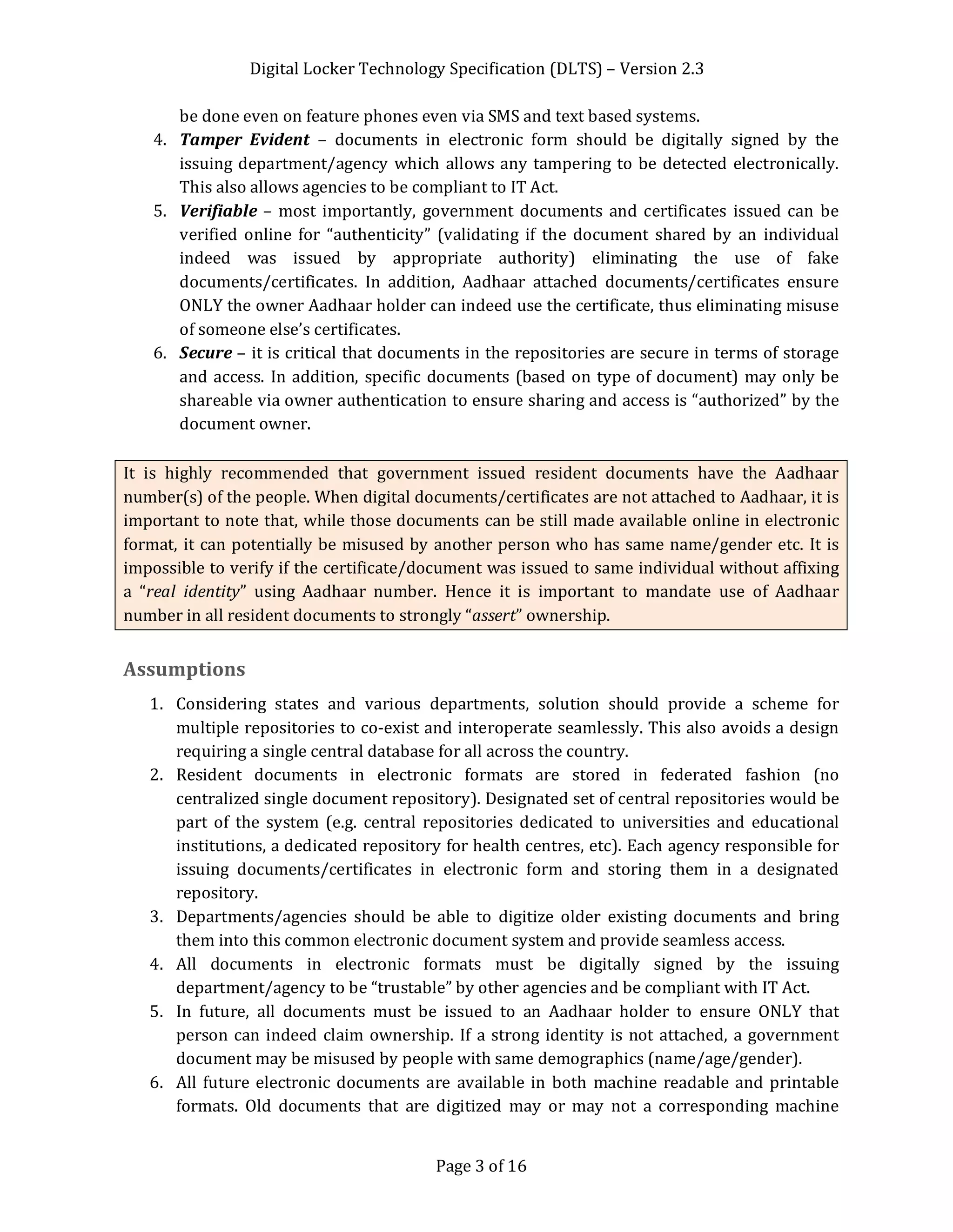 Digital Locker Technology Specification (DLTS) – Version 2.3
Page 3 of 16
be done even on feature phones even via SMS and text based systems.
4. Tamper Evident – documents in electronic form should be digitally signed by the
issuing department/agency which allows any tampering to be detected electronically.
This also allows agencies to be compliant to IT Act.
5. Verifiable – most importantly, government documents and certificates issued can be
verified online for “authenticity” (validating if the document shared by an individual
indeed was issued by appropriate authority) eliminating the use of fake
documents/certificates. In addition, Aadhaar attached documents/certificates ensure
ONLY the owner Aadhaar holder can indeed use the certificate, thus eliminating misuse
of someone else’s certificates.
6. Secure – it is critical that documents in the repositories are secure in terms of storage
and access. In addition, specific documents (based on type of document) may only be
shareable via owner authentication to ensure sharing and access is “authorized” by the
document owner.
It is highly recommended that government issued resident documents have the Aadhaar
number(s) of the people. When digital documents/certificates are not attached to Aadhaar, it is
important to note that, while those documents can be still made available online in electronic
format, it can potentially be misused by another person who has same name/gender etc. It is
impossible to verify if the certificate/document was issued to same individual without affixing
a “real identity” using Aadhaar number. Hence it is important to mandate use of Aadhaar
number in all resident documents to strongly “assert” ownership.
Assumptions
1. Considering states and various departments, solution should provide a scheme for
multiple repositories to co-exist and interoperate seamlessly. This also avoids a design
requiring a single central database for all across the country.
2. Resident documents in electronic formats are stored in federated fashion (no
centralized single document repository). Designated set of central repositories would be
part of the system (e.g. central repositories dedicated to universities and educational
institutions, a dedicated repository for health centres, etc). Each agency responsible for
issuing documents/certificates in electronic form and storing them in a designated
repository.
3. Departments/agencies should be able to digitize older existing documents and bring
them into this common electronic document system and provide seamless access.
4. All documents in electronic formats must be digitally signed by the issuing
department/agency to be “trustable” by other agencies and be compliant with IT Act.
5. In future, all documents must be issued to an Aadhaar holder to ensure ONLY that
person can indeed claim ownership. If a strong identity is not attached, a government
document may be misused by people with same demographics (name/age/gender).
6. All future electronic documents are available in both machine readable and printable
formats. Old documents that are digitized may or may not a corresponding machine
 