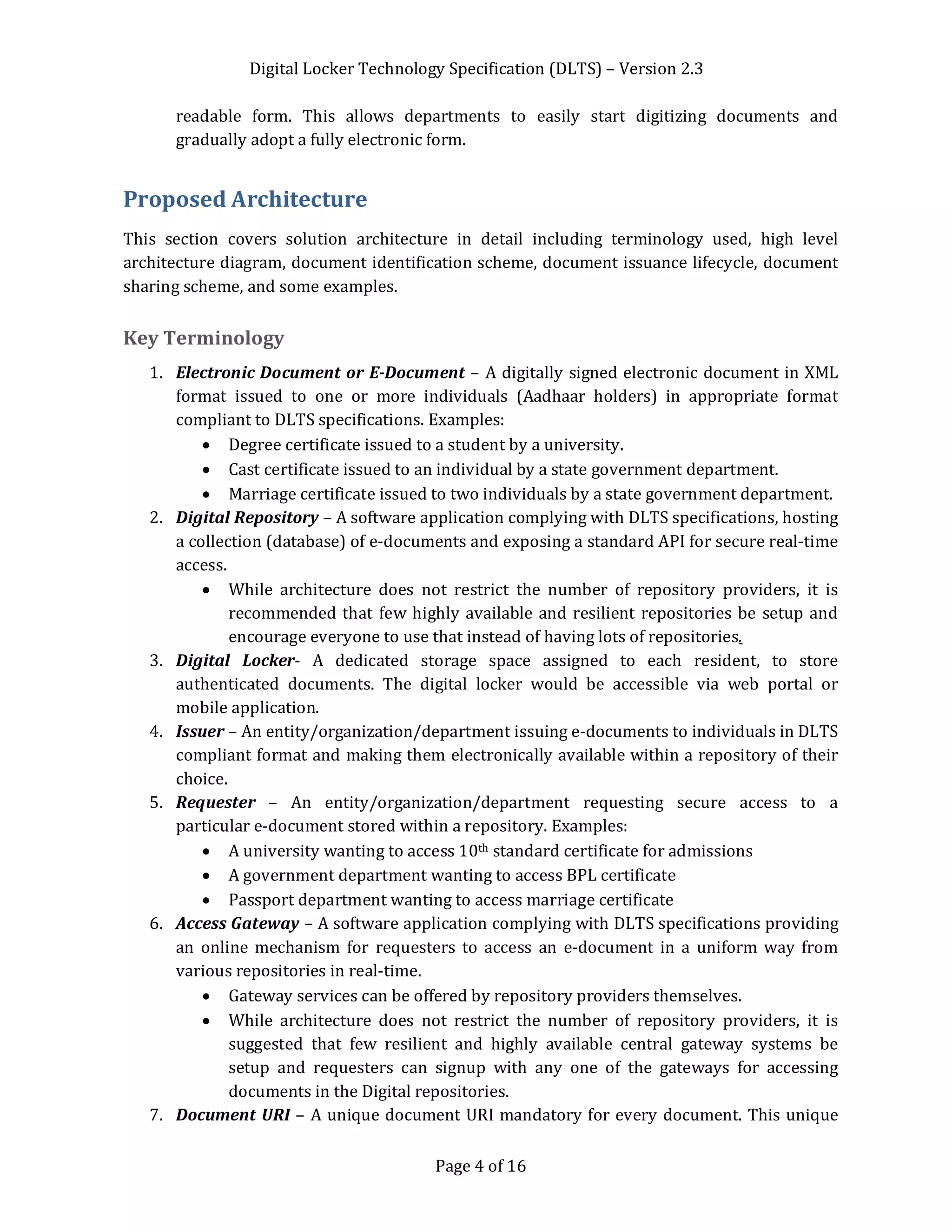 Digital Locker Technology Specification (DLTS) – Version 2.3
Page 4 of 16
readable form. This allows departments to easily start digitizing documents and
gradually adopt a fully electronic form.
Proposed Architecture
This section covers solution architecture in detail including terminology used, high level
architecture diagram, document identification scheme, document issuance lifecycle, document
sharing scheme, and some examples.
Key Terminology
1. Electronic Document or E-Document – A digitally signed electronic document in XML
format issued to one or more individuals (Aadhaar holders) in appropriate format
compliant to DLTS specifications. Examples:
· Degree certificate issued to a student by a university.
· Cast certificate issued to an individual by a state government department.
· Marriage certificate issued to two individuals by a state government department.
2. Digital Repository – A software application complying with DLTS specifications, hosting
a collection (database) of e-documents and exposing a standard API for secure real-time
access.
· While architecture does not restrict the number of repository providers, it is
recommended that few highly available and resilient repositories be setup and
encourage everyone to use that instead of having lots of repositories.
3. Digital Locker- A dedicated storage space assigned to each resident, to store
authenticated documents. The digital locker would be accessible via web portal or
mobile application.
4. Issuer – An entity/organization/department issuing e-documents to individuals in DLTS
compliant format and making them electronically available within a repository of their
choice.
5. Requester – An entity/organization/department requesting secure access to a
particular e-document stored within a repository. Examples:
· A university wanting to access 10th standard certificate for admissions
· A government department wanting to access BPL certificate
· Passport department wanting to access marriage certificate
6. Access Gateway – A software application complying with DLTS specifications providing
an online mechanism for requesters to access an e-document in a uniform way from
various repositories in real-time.
· Gateway services can be offered by repository providers themselves.
· While architecture does not restrict the number of repository providers, it is
suggested that few resilient and highly available central gateway systems be
setup and requesters can signup with any one of the gateways for accessing
documents in the Digital repositories.
7. Document URI – A unique document URI mandatory for every document. This unique
 