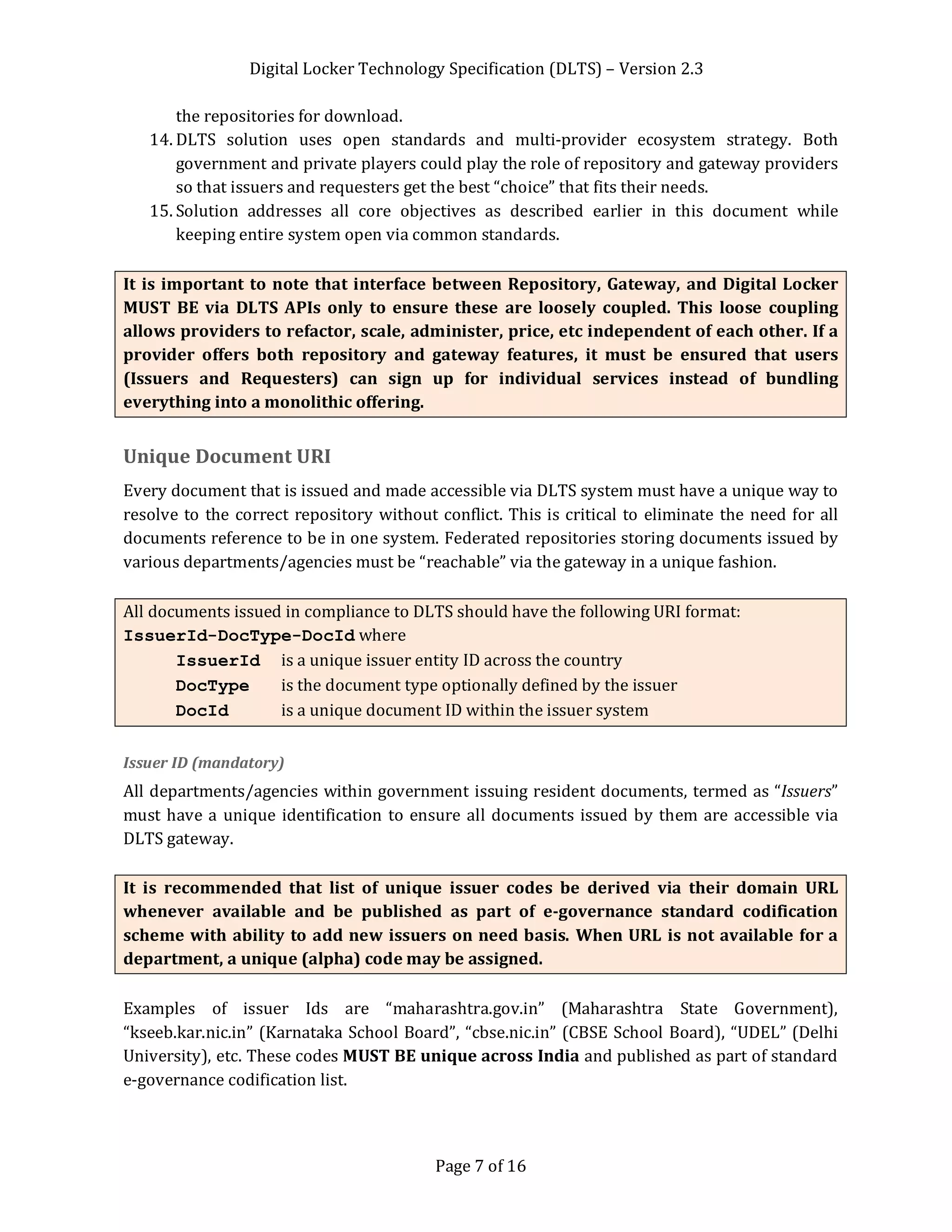 Digital Locker Technology Specification (DLTS) – Version 2.3
Page 7 of 16
the repositories for download.
14. DLTS solution uses open standards and multi-provider ecosystem strategy. Both
government and private players could play the role of repository and gateway providers
so that issuers and requesters get the best “choice” that fits their needs.
15. Solution addresses all core objectives as described earlier in this document while
keeping entire system open via common standards.
It is important to note that interface between Repository, Gateway, and Digital Locker
MUST BE via DLTS APIs only to ensure these are loosely coupled. This loose coupling
allows providers to refactor, scale, administer, price, etc independent of each other. If a
provider offers both repository and gateway features, it must be ensured that users
(Issuers and Requesters) can sign up for individual services instead of bundling
everything into a monolithic offering.
Unique Document URI
Every document that is issued and made accessible via DLTS system must have a unique way to
resolve to the correct repository without conflict. This is critical to eliminate the need for all
documents reference to be in one system. Federated repositories storing documents issued by
various departments/agencies must be “reachable” via the gateway in a unique fashion.
All documents issued in compliance to DLTS should have the following URI format:
IssuerId-DocType-DocId where
IssuerId is a unique issuer entity ID across the country
DocType is the document type optionally defined by the issuer
DocId is a unique document ID within the issuer system
Issuer ID (mandatory)
All departments/agencies within government issuing resident documents, termed as “Issuers”
must have a unique identification to ensure all documents issued by them are accessible via
DLTS gateway.
It is recommended that list of unique issuer codes be derived via their domain URL
whenever available and be published as part of e-governance standard codification
scheme with ability to add new issuers on need basis. When URL is not available for a
department, a unique (alpha) code may be assigned.
Examples of issuer Ids are “maharashtra.gov.in” (Maharashtra State Government),
“kseeb.kar.nic.in” (Karnataka School Board”, “cbse.nic.in” (CBSE School Board), “UDEL” (Delhi
University), etc. These codes MUST BE unique across India and published as part of standard
e-governance codification list.
 