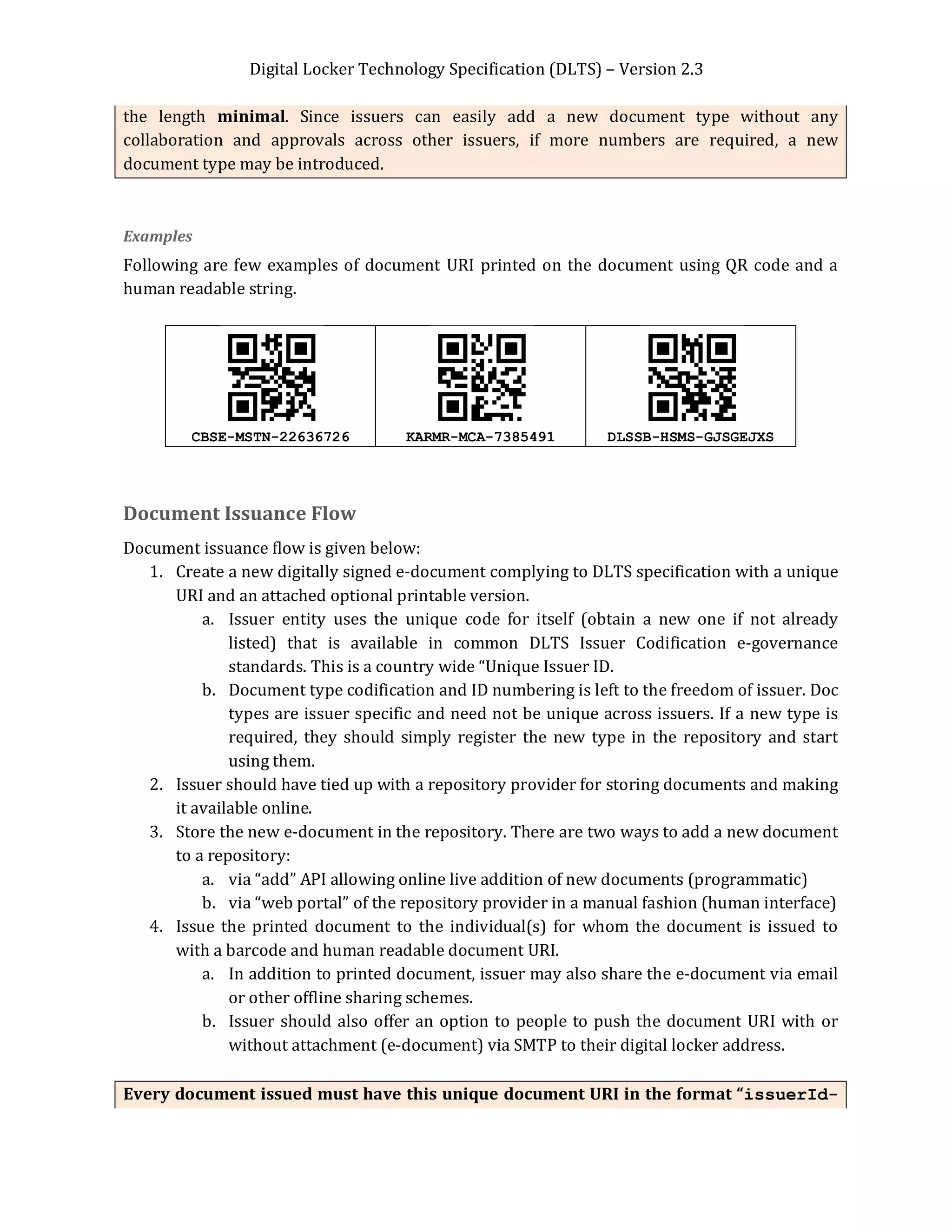 Digital Locker Technology Specification (DLTS) – Version 2.3
Page 9 of 16
the length minimal. Since issuers can easily add a new document type without any
collaboration and approvals across other issuers, if more numbers are required, a new
document type may be introduced.
Examples
Following are few examples of document URI printed on the document using QR code and a
human readable string.
CBSE-MSTN-22636726 KARMR-MCA-7385491 DLSSB-HSMS-GJSGEJXS
Document Issuance Flow
Document issuance flow is given below:
1. Create a new digitally signed e-document complying to DLTS specification with a unique
URI and an attached optional printable version.
a. Issuer entity uses the unique code for itself (obtain a new one if not already
listed) that is available in common DLTS Issuer Codification e-governance
standards. This is a country wide “Unique Issuer ID.
b. Document type codification and ID numbering is left to the freedom of issuer. Doc
types are issuer specific and need not be unique across issuers. If a new type is
required, they should simply register the new type in the repository and start
using them.
2. Issuer should have tied up with a repository provider for storing documents and making
it available online.
3. Store the new e-document in the repository. There are two ways to add a new document
to a repository:
a. via “add” API allowing online live addition of new documents (programmatic)
b. via “web portal” of the repository provider in a manual fashion (human interface)
4. Issue the printed document to the individual(s) for whom the document is issued to
with a barcode and human readable document URI.
a. In addition to printed document, issuer may also share the e-document via email
or other offline sharing schemes.
b. Issuer should also offer an option to people to push the document URI with or
without attachment (e-document) via SMTP to their digital locker address.
Every document issued must have this unique document URI in the format “issuerId-
 