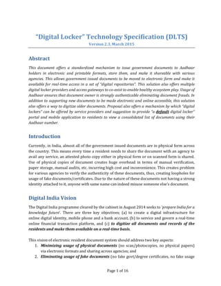 Page 1 of 16
“Digital Locker” Technology Specification (DLTS)
Version 2.3, March 2015
Abstract
This document offers a standardized mechanism to issue government documents to Aadhaar
holders in electronic and printable formats, store them, and make it shareable with various
agencies. This allows government issued documents to be moved to electronic form and make it
available for real-time access in a set of “digital repositories”. This solution also offers multiple
digital locker providers and access gateways to co-exist to enable healthy ecosystem play. Usage of
Aadhaar ensures that document owner is strongly authenticable eliminating document frauds. In
addition to supporting new documents to be made electronic and online accessible, this solution
also offers a way to digitize older documents. Proposal also offers a mechanism by which “digital
lockers” can be offered by service providers and suggestion to provide “a default digital locker”
portal and mobile application to residents to view a consolidated list of documents using their
Aadhaar number.
Introduction
Currently, in India, almost all of the government issued documents are in physical form across
the country. This means every time a resident needs to share the document with an agency to
avail any service, an attested photo copy either in physical form or on scanned form is shared.
Use of physical copies of document creates huge overhead in terms of manual verification,
paper storage, manual audits, etc. incurring high cost and inconvenience. This creates problem
for various agencies to verify the authenticity of these documents, thus, creating loopholes for
usage of fake documents/certificates. Due to the nature of these documents not having a strong
identity attached to it, anyone with same name can indeed misuse someone else’s document.
Digital India Vision
The Digital India programme cleared by the cabinet in August 2014 seeks to ‘prepare India for a
knowledge future’. There are three key objectives; (a) to create a digital infrastructure for
online digital identity, mobile phone and a bank account, (b) to service and govern a real-time
online financial transaction platform, and (c) to digitize all documents and records of the
residents and make them available on a real-time basis.
This vision of electronic resident document system should address two key aspects:
1. Minimizing usage of physical documents (no scan/photocopies, no physical papers)
via electronic formats and sharing across agencies; and
2. Eliminating usage of fake documents (no fake govt/degree certificates, no fake usage
 