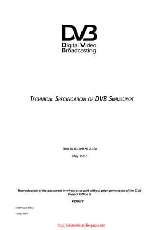 TECHNICAL SPECIFICATION OF DVB SIMULCRYPT                                DVB DOCUMENT A028                                       May 1997  Reproduction of the document in whole or in part without prior permission of the DVB                                   Project Office is                                      PERMITDVB Project Office15 May 1997                            http://krimo666.mylivepage.com/ 