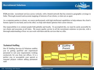 Recruitment Solutions


CGS provides recruitment services across verticals, with a branch network that has extensive geographic coverage in
India. Thorough research and accurate mapping of interests of our clients, is what sets us apart.

As a corporate partner to clients, we source professionals with high intellectual capabilities to help enhance the client’s
human capital on one hand, and on the other, we help individuals optimise their career choices.

Our responsibility is to connect people both globally and locally. To accomplish this, we must be easily accessible by
our clients and associates at all times. We assure quality service in all the recruitment solutions we provide, with a
thorough understanding of how we can work with them and the services that we offer.




Technical Staffing
Our IT Staffing Services & Solutions enables
you in getting qualified and experienced
personnel to suit your requirements working
exclusively for you from our offices. It is a
perfect way to accomplish your special or
seasonal projects without adding permanent
staff.
 