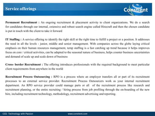 Service offerings


Permanent Recruitment : An ongoing recruitment & placement activity to client organizations. We do a search
for candidates through our internal, extensive and robust search engine called Hirecraft and then the chosen candidate
is put in touch with the client to take it forward

IT Staffing : A service offering to identify the right skill at the right time to fulfill a project or a position. It addresses
the need in all the levels - junior, middle and senior management. With companies across the globe laying critical
emphasis on their human resources management, temp staffing is a fast catching up trend because it helps improves
focus on core / critical activities, can be adapted to the seasonal nature of business, helps counter business uncertainties
and demand of scale up and scale down of business

Cross- border Recruitment : The offering introduces professionals with the required background to meet particular
client requirements from anywhere in the world

Recruitment Process Outsourcing : RPO is a process where an employer transfers all or part of its recruitment
processes to an external service provider. Recruitment Process Outsourcers work as your internal recruitment
department. An RPO service provider could manage parts or all of the recruitment process like research and
recruitment planning, or the entire recruiting / hiring process from job profiling through the on-boarding of the new
hire, including recruitment technology, methodology, recruitment advertising and reporting.
 