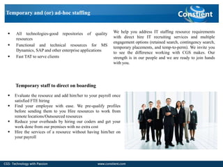 Temporary and (or) ad-hoc staffing


   All technologies-good repositories of quality         We help you address IT staffing resource requirements
    resources                                             with direct hire IT recruiting services and multiple
                                                          engagement options (retained search, contingency search,
   Functional and technical resources for MS
                                                          temporary placements, and temp-to-perm). We invite you
    Dynamics, SAP and other enterprise applications
                                                          to see the difference working with CGS makes. Our
   Fast TAT to serve clients                             strength is in our people and we are ready to join hands
                                                          with you.




    Temporary staff to direct on boarding
   Evaluate the resource and add him/her to your payroll once
    satisfied FTE hiring
   Find your employee with ease. We pre-qualify profiles
    before sending them to you Hire resources to work from
    remote locations/Outsourced resources
   Reduce your overheads by hiring our coders and get your
    work done from our premises with no extra cost
   Hire the services of a resource without having him/her on
    your payroll
 