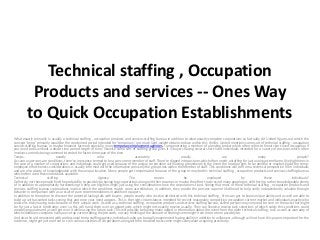 Technical staffing , Occupation
          Products and services -- Ones Way
         to Quick Occupation Establishments
What exactly primarily is usually a technical staffing , occupation products and services staffing bureau in addition to what exactly complete corporations so factually do' United figures out which the
concept 'temp' primarily would be the condensed period intended for 'temporary', not much light-weight obtains reduce within this thriller. United mentions some sort of technical staffing , occupation
service-staffing bureau, or maybe however far more specially, many temporary employment agencies, i am generating a mention of a lending broker which often refers to finest short-lived occupation if
you need tasks without a doubt time period length of time; likewise some sort of staffing group gives it is buyers having several short-lived individuals intended for a variety of postures which often
involves currently being crammed intended for faster time-span of the time.
Temps-                          exactly                     who                       accurately                      usually                       are                     many                       people?
As soon as persons are conditions, there're in essence termed to be a concurrent member of staff. There're slipped into postures which often needs a stuffing for just a unique timeframe, like high times in
the case of a number of corporations and individuals could get used because of the unique corporation with lasting groundwork in the event the location gets to be needful or maybe should the temp-
employee effectiveness considerations is usually informed with the information precisely the group tries within the member of staff. This conditions will be from a technical perspective fill-in individuals
and are also plenty of knowledgeable with the unique location. Many people get compensated because of the group or maybe this technical staffing , occupation products and services staffing bureau
which often used these individuals available.
Technical                staffing             ,              Agency-              The                reason             be               employed                by             these              individuals?
Definitely not these people find the probability to possibly be having big corporations along with their resumes or maybe the effort track record many people get, still there're rather knowledgeable plenty
of in addition to appropriately hardworking to help are eligible simply just using the considerations how the corporations fixed. Seeing that most of these technical staffing , occupation products and
services staffing bureau corporations involve which the conditions match some accreditation, in addition, they provde the persons superior likelihood to help verify independently valuable through
behavior in comparison with as a result of pure recommendations in addition to papers.
In addition to the option to discover the potential lasting talk with buyers, people exactly who receive attributed with this technical staffing , firms can get to know unique ability and as well are able to
build up with assorted tasks seeing that and once your need appears. This is the right circumstances intended for recent reasonably competitive occupation current market and individuals exactly who
realize its tricky having tasks because of their unique work. As well as a technical staffing , occupation products and services staffing bureau, skilled persons may very well be sure on the tasks that might
be for just a faster timeframe; even so this will hand them over an opportunity which might not exactly receive usually. They can likewise receive task selections of which solely this conditions could
possibly populate and as well get over it while using the future task. This will possibly be having many added in information about the event from the older technical staffing , task as well as warranty of
which conditions complete have any set up current doing the job earth, not any thinking of the amount of fleeting some might from time to time possibly be.
And also the aid connected with professional temp staffing agency, individuals who are basically experienced having ability in addition to willpower, although will not have this papers important for the
evidence, might get just one foot or so in various varieties of corporations along with the troubled tasks some might solely want acquiring previously.
 