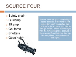 SOURCE FOUR
 Safety chain
 G Clamp
 15 amp
 Gel fame
 Shutters
 Gobo holder
Source fours are good for defining a
space because of the hard or soft
edge. Can easily manipulate light
because of the shutters, gobo holder
and gel frame. Creates a whiter light
than the mininuette profile because of
the energy efficient bulb but light can
be manipulated the same way on
both lights.
 