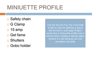 MINIUETTE PROFILE
 Safety chain
 G Clamp
 15 amp
 Gel fame
 Shutters
 Gobo holder
Like the Source Four the miniunette
profile is used for defining a space
with its hard or soft edge of light I
would pick a mininuette profile over a
parcan when creating a stained glass
window in a set because you can
use gobos and gels.
 
