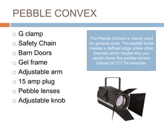 PEBBLE CONVEX
 G clamp
 Safety Chain
 Barn Doors
 Gel frame
 Adjustable arm
 15 amp plug
 Pebble lenses
 Adjustable knob
The Pebble Convex is mainly used
for general cover. The peddle lense
creates a defined edge unlike other
fresnals which maybe why you
would chose the pebble convex
instead of CCT for example.
 
