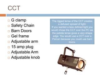 CCT
 G clamp
 Safety Chain
 Barn Doors
 Gel frame
 Adjustable arm
 15 amp plug
 Adjustable Arm
 Adjustable knob
The rigged lense of the CCT creates
a defused spread of light.
If you wanted a less defined light you
would chose the CCT over the PC ias
the pebble lense gives a very shape
edge. You would use a CCT over a
Parcan because you could use barn
doors.
 