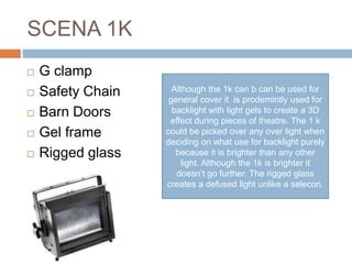 SCENA 1K
 G clamp
 Safety Chain
 Barn Doors
 Gel frame
 Rigged glass
Although the 1k can b can be used for
general cover it is prodemintly used for
backlight with light gels to create a 3D
effect during pieces of theatre. The 1 k
could be picked over any over light when
deciding on what use for backlight purely
because it is brighter than any other
light. Although the 1k is brighter it
doesn’t go further. The rigged glass
creates a defused light unlike a selecon.
 