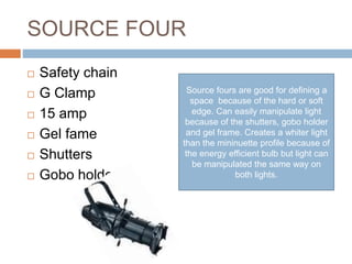 SOURCE FOUR
 Safety chain
 G Clamp
 15 amp
 Gel fame
 Shutters
 Gobo holder
Source fours are good for defining a
space because of the hard or soft
edge. Can easily manipulate light
because of the shutters, gobo holder
and gel frame. Creates a whiter light
than the mininuette profile because of
the energy efficient bulb but light can
be manipulated the same way on
both lights.
 