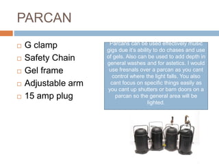 PARCAN
 G clamp
 Safety Chain
 Gel frame
 Adjustable arm
 15 amp plug
Parcans can be used effectively music
gigs due it’s ability to do chases and use
of gels. Also can be used to add depth in
general washes and for astetics. I would
use fresnals over a parcan as you cant
control where the light falls. You also
cant focus on specific things easily as
you cant up shutters or barn doors on a
parcan so the general area will be
lighted.
 
