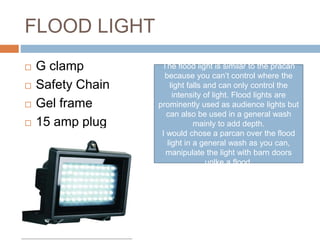 FLOOD LIGHT
 G clamp
 Safety Chain
 Gel frame
 15 amp plug
The flood light is similar to the pracan
because you can’t control where the
light falls and can only control the
intensity of light. Flood lights are
prominently used as audience lights but
can also be used in a general wash
mainly to add depth.
I would chose a parcan over the flood
light in a general wash as you can,
manipulate the light with barn doors
unlke a flood.
 