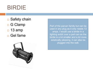 BIRDIE
 Safety chain
 G Clamp
 13 amp
 Gel fame
Part of the parcan family but can be
used in any plug as it only needs 13
amps. I would use a birdie in a
lighting exibit over a part can as the
birdie is a lot smaller and a lot more
astatically pleasing, it can also be
plugged into the wall.
 