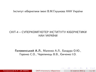 Iнститут кiбернетики iменi В.М.Глушкова НАН України




      СКIТ-4 – СУПЕРКОМП’ЮТЕР IНСТИТУТУ КIБЕРНЕТИКИ
                        НАН УКРАЇНИ




            Головинський А.Л., Маленко А.Л., Бандура О.Ю.,
               Горенко С.О., Черепинець В.В., Ємченко I.О.




Головинський А.Л. (IК НАНУ)   СКIТ-4 Iнституту кiбернетики   12 жовтня 2012 р.   1 / 12
 