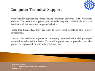 Computer Technical Support 
User-friendly support for those having technical problems with electronic 
devices. The technical support team is collecting the individuals that are 
familiar with the input and output of a device. 
With this knowledge, they are able to solve most problems that a user 
experiences. 
Contact for technical support is commonly provided with the packaged 
material included with a device. Technical support may be provided over the 
phone, through email, or with a live-chat interface. 
WebTech Learning 
SCO-177, Second Floor, Sector-37-C, Chandigarh 
9915337448 
 