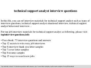 technical support analyst interview questions 
In this file, you can ref interview materials for technical support analyst such as types of 
interview questions, technical support analyst situational interview, technical support 
analyst behavioral interview… 
For top job interview materials for technical support analyst as following, please visit: 
topinterviewquestions.info 
• Free ebook: 75 interview questions and answers 
• Top 12 secrets to win every job interviews 
• Top 8 interview thank you letter samples 
• Top 7 cover letter samples 
• Top 8 resume samples 
• Top 15 ways to search new jobs 
Top materials: ebook: 75 interview questions with answers, top 7 cover letter samples, top 8 resume samples. Free pdf download 
 