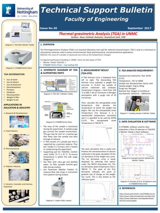 Technical Support Bulletin
Faculty of Engineering
Issue No.30 September 2017
Author: Noor Fatihah Suhaimi, Analytical Unit, FOE
Thermal gravimetric Analysis (TGA) in UNMC
1. OVERVIEW
The Thermogravimetric Analyzer (TGA) is an essential laboratory tool used for material characterization. TGA is used as a technique to
characterize materials used in various environmental, food, pharmaceutical, and petrochemical applications.
Method: the mass of a sample is measured over time as the temperature changes.
In Engineering Research Building in UNMC, there are two types of TGA:
• Mettler Toledo TGA/DSC 1
• STA6000 Perkin Elmer – top loading TGA
TGA INFORMATION:
• loss of water
• loss of solvent
• loss of plasticizer
• Decarboxylation
• Pyrolysis
• Oxidation
• Decomposition
• Weight % filler
• Weight % ash.
2. SCHEMATIC DIAGRAM OF TGA
& SUPPORTING PARTS
The• mass of the sample is monitored
during the experiment. A sample purge
gas controls the sample environment.
This gas may be inert or a reactive gas
that flows over the sample and exits
through an exhaust.
• A TGA consists of a sample pan that is
supported by a precision balance. That
pan resides in a furnace and is heated
or cooled during the experiment.
Supporting• part for TGA/DSC: Coolant
used: Chiller 15 °C ≥ 35 °C. To ensure
temperature is within the safe range
(Diagram 5).
Gas• filter with silica gel and distilled
water: To filter possible harmful gas/
odor during analysis.
Gas• Flowmeter (Mettler Toledo): To
measure flow rate of gas in instrument
from pipeline during analysis.
A TGA thermal curve is displayed from
left to right. The descending TGA
thermal curve indicates a weight loss
occurred. A 15.013 mg sample of
calcium carbonate was analyzed.
Temperature Program = Heat from 100
°C to 900 °C @ 10 °C/minute in Nitrogen
atmosphere with a purge rate of 20
mL/minute.
Then, calculate the extrapolated onset
temperature that denotes the
temperature at which the weight loss
begins. We use the extrapolated onset
Temperature (To) because it is a
reproducible temperature calculation
and it is specified to be used by ASTM
E1131. The extrapolated onset
Temperature is 704.69 °C.
APPLICATIONS IN
EDUCATION & INDUSTRY:
1. Research & Development
2. Food Industry
3. Pharmaceutical
4. Polymer Industry
5. Ceramic, Cosmetic and Various
Industries
3. MEASUREMENT RESULT
(TGA-DTG)
The next calculation that is useful and
finalizes the characterization of calcium
carbonate is the peak calculation of the
1st derivative of the weight loss curve.
The 1st derivative curve is easily
displayed by selecting that option
under the MATH drop-down list. The
1st derivative peak temperature (Tp) is
789.03 °C. The peak of the first
derivative indicates the point of
greatest rate of change on the weight
loss curve. This is also known as the
inflection point.
6. REFERENCES
https://www.perkinelmer.com/CMSResources
http://www.andersonmaterials.com/tga.html
https://www.slideshare.net/VijayMarakatti/
thermal-analysistgdta
5. DATA EVALUATION & SOFTWARE
In STA6000, software used for data
evaluation is Pyris 10 whereas in TGA/DSC
1 Mettler Toledo is StarE Software.
Diagram 1: TGA DSC1 Mettler Toledo
Diagram 2: STA6000 Perkin Elmer
Diagram 3: TGA DSC 1 Mettler Toledo
Diagram 4: STA6000 Perkin Elmer
Diagram 5: Julabo chiller coolant
Diagram 8: Example of StarE Software for
Mettler Toledo.
Diagram 9: Example of Pyris 10 Software used
in STA6000 Perkin Elmer
Diagram 7: Loading sample in Mettler Toledo
4. TGA ANALYSIS REQUIREMENT:
Standard test method for TGA: ASTM
E1131.
Temperature : 25C to 1000C
Sample size: Nanoparticles, liquid, solid
Sample weight: 5mg to 30mg
Purge Gas: Nitrogen
Reactive Gas: Oxygen or Purified air
Gas flowrate: 10ml/min – 100ml/min
 
