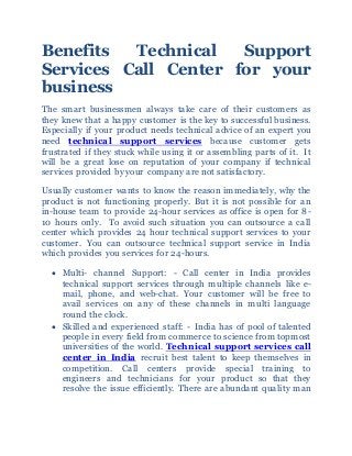 Benefits Technical Support
Services Call Center for your
business
The smart businessmen always take care of their customers as
they knew that a happy customer is the key to successful business.
Especially if your product needs technical advice of an expert you
need technical support services because customer gets
frustrated if they stuck while using it or assembling parts of it. It
will be a great lose on reputation of your company if technical
services provided by your company are not satisfactory.
Usually customer wants to know the reason immediately, why the
product is not functioning properly. But it is not possible for an
in-house team to provide 24-hour services as office is open for 8-
10 hours only. To avoid such situation you can outsource a call
center which provides 24 hour technical support services to your
customer. You can outsource technical support service in India
which provides you services for 24-hours.
 Multi- channel Support: - Call center in India provides
technical support services through multiple channels like e-
mail, phone, and web-chat. Your customer will be free to
avail services on any of these channels in multi language
round the clock.
 Skilled and experienced staff: - India has of pool of talented
people in every field from commerce to science from topmost
universities of the world. Technical support services call
center in India recruit best talent to keep themselves in
competition. Call centers provide special training to
engineers and technicians for your product so that they
resolve the issue efficiently. There are abundant quality man
 