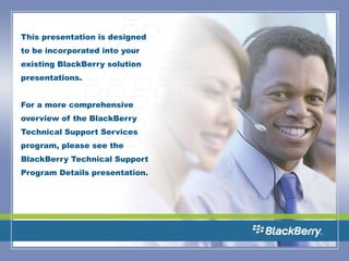 This presentation is designed to be incorporated into your existing BlackBerry solution presentations.  For a more comprehensive overview of the BlackBerry Technical Support Services program, please see the BlackBerry Technical Support Program Details presentation.   
