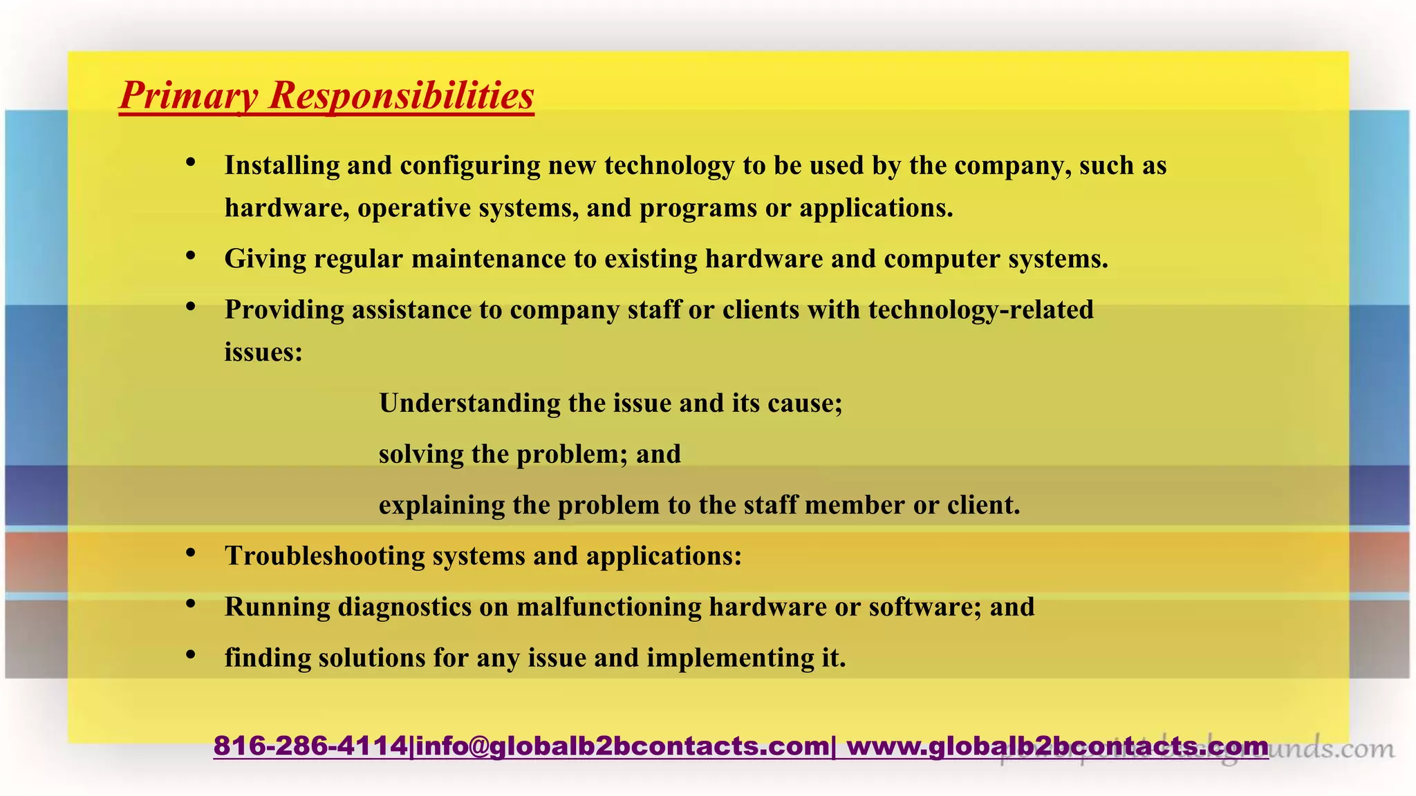 816-286-4114|info@globalb2bcontacts.com| www.globalb2bcontacts.com
Primary Responsibilities
• Installing and configuring new technology to be used by the company, such as
hardware, operative systems, and programs or applications.
• Giving regular maintenance to existing hardware and computer systems.
• Providing assistance to company staff or clients with technology-related
issues:
Understanding the issue and its cause;
solving the problem; and
explaining the problem to the staff member or client.
• Troubleshooting systems and applications:
• Running diagnostics on malfunctioning hardware or software; and
• finding solutions for any issue and implementing it.
 