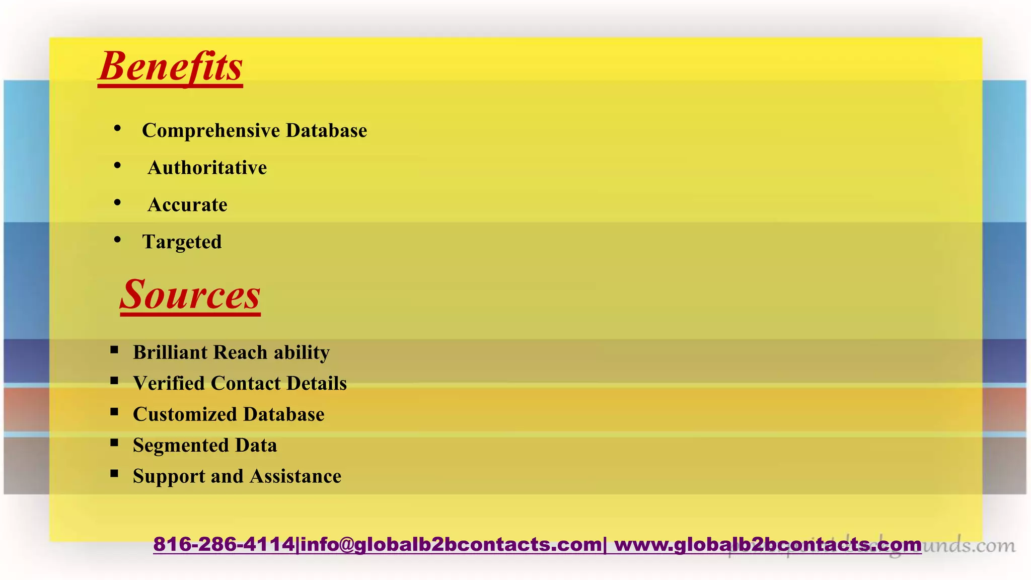 Benefits
• Comprehensive Database
• Authoritative
• Accurate
• Targeted
816-286-4114|info@globalb2bcontacts.com| www.globalb2bcontacts.com
Sources
 Brilliant Reach ability
 Verified Contact Details
 Customized Database
 Segmented Data
 Support and Assistance
 
