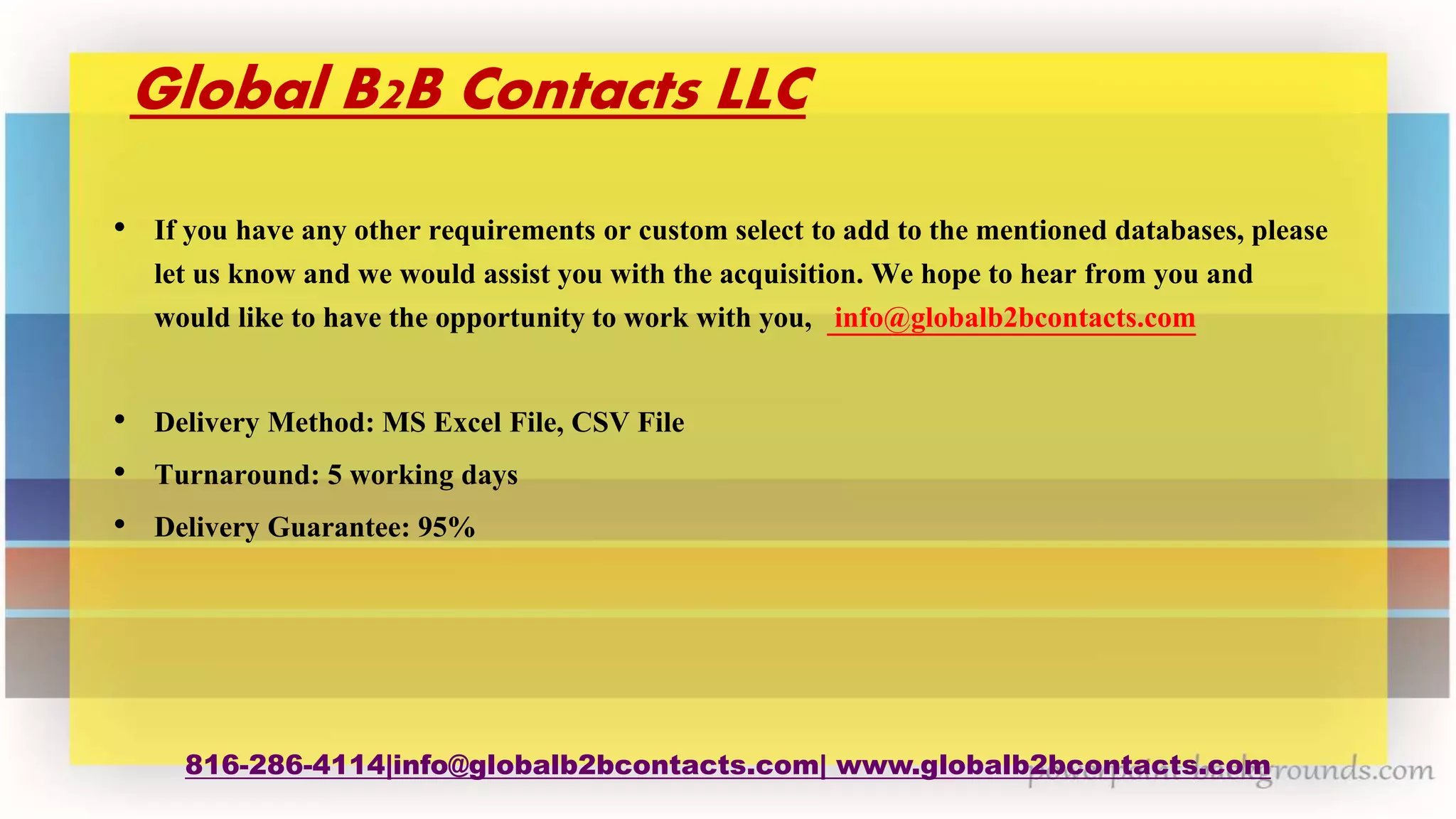 Global B2B Contacts LLC
• If you have any other requirements or custom select to add to the mentioned databases, please
let us know and we would assist you with the acquisition. We hope to hear from you and
would like to have the opportunity to work with you, info@globalb2bcontacts.com
• Delivery Method: MS Excel File, CSV File
• Turnaround: 5 working days
• Delivery Guarantee: 95%
816-286-4114|info@globalb2bcontacts.com| www.globalb2bcontacts.com
 
