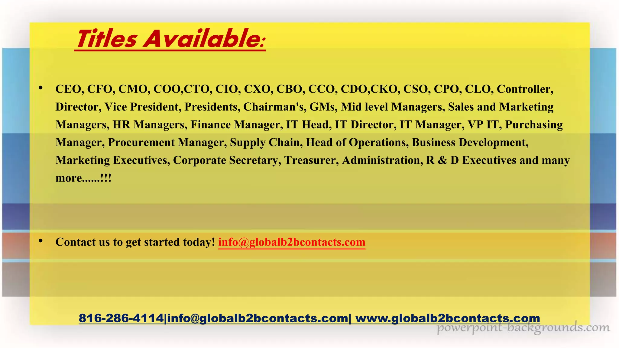 Titles Available:
• CEO, CFO, CMO, COO,CTO, CIO, CXO, CBO, CCO, CDO,CKO, CSO, CPO, CLO, Controller,
Director, Vice President, Presidents, Chairman's, GMs, Mid level Managers, Sales and Marketing
Managers, HR Managers, Finance Manager, IT Head, IT Director, IT Manager, VP IT, Purchasing
Manager, Procurement Manager, Supply Chain, Head of Operations, Business Development,
Marketing Executives, Corporate Secretary, Treasurer, Administration, R & D Executives and many
more......!!!
• Contact us to get started today! info@globalb2bcontacts.com
816-286-4114|info@globalb2bcontacts.com| www.globalb2bcontacts.com
 