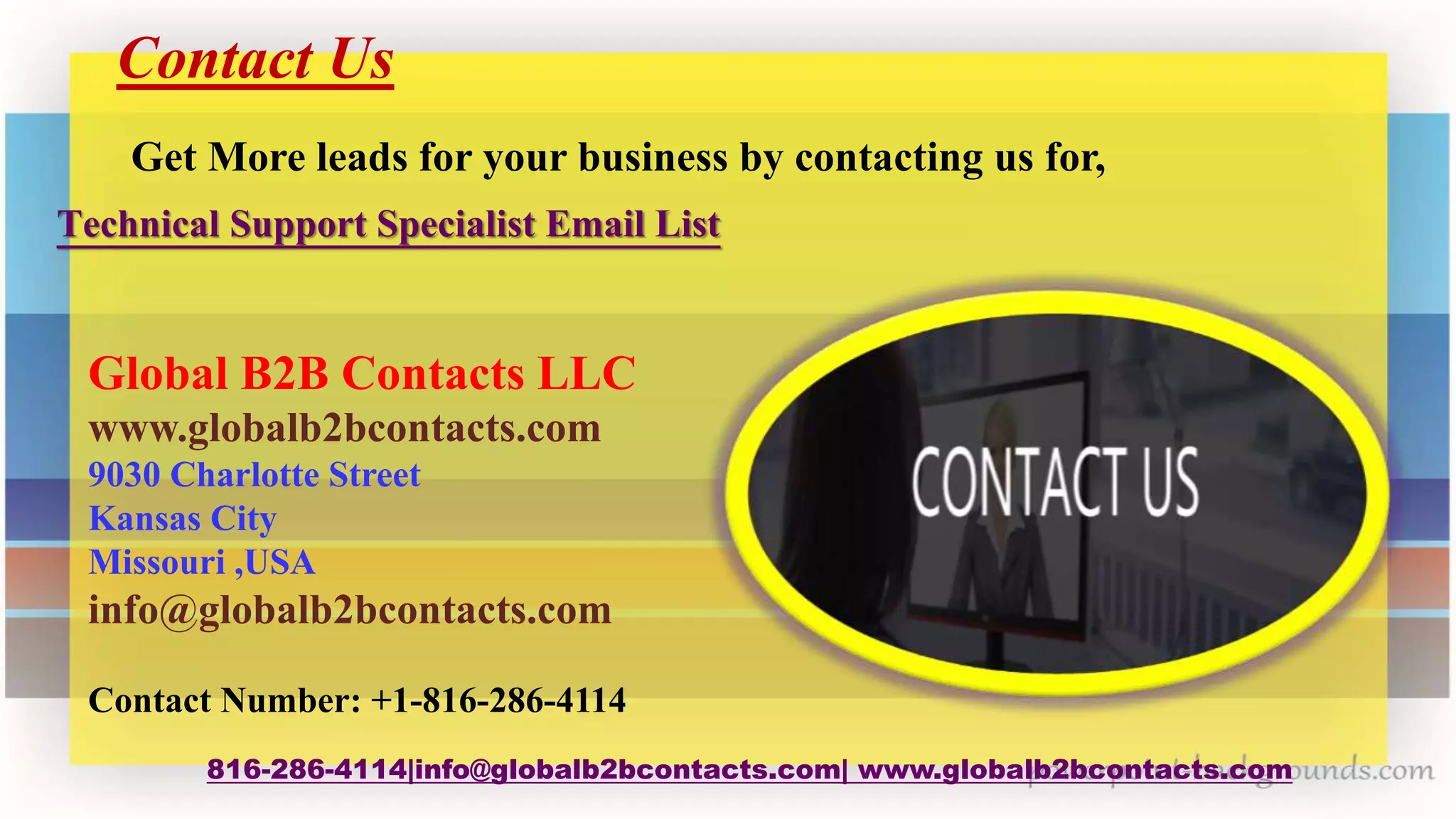 Contact Us
816-286-4114|info@globalb2bcontacts.com| www.globalb2bcontacts.com
Global B2B Contacts LLC
www.globalb2bcontacts.com
9030 Charlotte Street
Kansas City
Missouri ,USA
info@globalb2bcontacts.com
Contact Number: +1-816-286-4114
Get More leads for your business by contacting us for,
Technical Support Specialist Email List
 