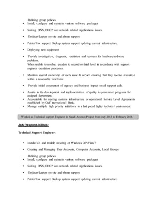 Defining group policies
• Install, configure and maintain various software packages
• Solving DNS, DHCP and network related Applications issues.
• Desktop/Laptop on-site and phone support
• Printer/Fax support Backup system support updating current infrastructure.
• Deploying new equipment
• Provide investigation, diagnosis, resolution and recovery for hardware/software
problems.
When unable to resolve, escalate to second or third level in accordance with support
engineer escalation processes.
• Maintain overall ownership of users issue & service ensuring that they receive resolution
within a reasonable timeframe.
• Provide initial assessment of urgency and business impact on all support calls.
• Assists in the development and implementation of quality improvement programs for
assigned department.
• Accountable for meeting systems infrastructure or operational Service Level Agreements
established by Gulf international Bank.
• Manage multiple high priority initiatives in a fast paced highly technical environment.
Worked as Technical support Engineer in Saudi Aramco Project from July 2013 to February 2014.
Job Responsibilities:
Technical Support Engineer:
• Installation and trouble shooting of Windows XP/Vista/7
• Creating and Managing User Accounts, Computer Accounts, Local Groups
Defining group policies
• Install, configure and maintain various software packages
• Solving DNS, DHCP and network related Applications issues.
• Desktop/Laptop on-site and phone support
• Printer/Fax support Backup system support updating current infrastructure.
 