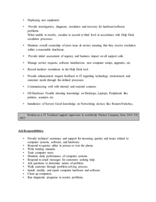 • Deploying new equipment
• Provide investigation, diagnosis, resolution and recovery for hardware/software
problems.
When unable to resolve, escalate to second or third level in accordance with Help Desk
escalation processes.
• Maintain overall ownership of users issue & service ensuring that they receive resolution
within a reasonable timeframe.
• Provide initial assessment of urgency and business impact on all support calls.
• Manage service requests, software installations, new computer setups, upgrades, etc.
• Record incident resolutions in the Help Desk tool.
• Provide enhancement request feedback to IT regarding technology environment and
customer needs through the defined processes.
• Communicating well with internal and external contacts.
• OS Hardware Trouble shooting knowledge on Desktops, Laptops, Peripherals like
printers, scanners etc.
• Installation of Servers Good knowledge on Networking devices like Routers/Switches,
Worked as a IT Technical support supervisor in worldwide Nielsen Company from 2010 Till
2013
Job Responsibilities:
• Provide technical assistance and support for incoming queries and issues related to
computer systems, software, and hardware.
• Respond to queries either in person or over the phone.
• Write training manuals.
• Train computer users.
• Maintain daily performance of computer systems.
• Respond to email messages for customers seeking help.
• Ask questions to determine nature of problem.
• Walk customer through problem-solving process.
• Install, modify, and repair computer hardware and software.
• Clean up computers.
• Run diagnostic programs to resolve problems.
 
