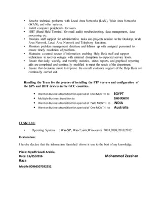 • Resolve technical problems with Local Area Networks (LAN), Wide Area Networks
(WAN), and other systems.
• Install computer peripherals for users.
• HHT (Hand Held Terminal for retail audit) troubleshooting, data management, data
processing etc.
• Provides staff support for administrative tasks and projects relative to the Desktop, Wide
Area Network, Local Area Network and Telephony functions.
• Monitors problem management database and follows up with assigned personnel to
ensure timely resolution of problems.
• Maintains a central source of information enabling Help Desk staff and support
technicians to recover outages with minimal disruption to expected service levels.
• Ensure that daily, weekly, and monthly statistics, status reports, and graphical reporting
aids are completed and continually modified to meet the needs of the department.
• Ensure that decisions made to improve the overall customer support of the Help Desk are
continually carried out.
Handling the Team for the process of installing the FTP servers and configuration of
the GPS and HHT devices in the GCC countries.
• Wenton Businesstransitionforaperiodof ONEMONTH to EGYPT
• Multiple Businesstransitionto BAHRAIN
• Wenton Businesstransitionforaperiodof TWO MONTH to INDIA
• Wenton Businesstransitionforaperiodof One MONTH to Australia
IT SKILLS:
• Operating Systems : Win-XP, Win-7,vista,Win-server 2003,2008,2010,2012,
Declaration:
I hereby declare that the information furnished above is true to the best of my knowledge.
Place: Riyadh Saudi Arabia,
Date: 15/05/2016 Mohammed Zeeshan
Raza
Mobile 00966507592552
 