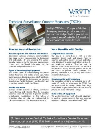 Technical Surveillance Counter Measures (TSCM)
Verity’s TSCM and Computer/Mobile
Sweeping services provide security
evaluations and protection procedures
to prevent loss of valuable information
for corporations and individual.

Prevention and Protection

Your Benefits with Verity

Secure Corporate and Personal Information
Information leaks and unsecured communications
can cause severe consequences for businesses
and individuals. By implementing the proper
security measures to the data and surroundings,
privacy and confidential information can be
protected and greatly reduce risks.

Comprehensive Solution
Our service is comprehensive with a 3-step
approach: detect, seal, and advice. First we
examine and analyze the environment and follow
with detecting the presence of hidden devices for
any suspicious activities. Then we seal the
detected areas to ensure there will be no future
modifications. Lastly, we will provide advice for
our clients to prevent future problems, and
possibly implement a plan to help increase the
overall level of security.

Types of Eavesdropping Equipment
The many types of eavesdropping equipment
include telephone and mobile phone taps, video
camera devices, listening devices, electronic bugs,
and more. Whatever the devices are, we have the
expertise and familiarity to carry out detection and
prevention procedure with confidence.
Facility Protection
Sweeps include searches in offices, conference
rooms, homes, and vehicles. After the sweeping
searches, seals will be placed to prevent potential
unauthorized modifications in the future. A
protection plan can also be implemented to
minimize problems and increase overall security.

Knowledgeable and Professional
Our specialists combine technological skills with
years of hands on experience in TSCM. We
are experienced in serving clients from large
corporations to private individuals to secure their
privacy and avoid information leakage.
State of the Art Equipment
We use the latest and most advanced equipment
to perform sweeps ensuring fast and accurate
results and effective implementation of TSCM.

To learn more about Verity’s Technical Surveillance Counter Measures
services, call us at (852) 2581 9696 or email to info@verity.com.hk
www.verity.com.hk

© Copyright 2009 - 2014 Verity Consulting Limited. All rights reserved.

 