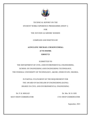 A
TECHNICAL REPORT ON THE
STUDENT WORK EXPERIENCE PROGRAMME [SWEP 1]
FOR
THE 2019/2020 ACADEMIC SESSION
COMPLIED AND WRITTEN BY
AGWULONU MICHAEL CHUKWUEMEKA
(CVE/18/6548)
GROUP 21
SUBMITTED TO
THE DEPARTMENT OF CIVIL AND ENVIRONMENTAL ENGINEERING,
SCHOOL OF ENGINEERING AND ENGINEERING TECHNOLOGY,
THE FEDERAL UNIVERSITY OF TECHNOLOGY, AKURE, ONDO STATE, NIGERIA.
IN PARTIAL FULFILMENT OF THE REQUIREMENT FOR
THE AWARD OF BACHELOR OF ENGINEERING (B.ENG)
DEGREE IN CIVIL AND ENVIRONMENTAL ENGINEERING.
Dr. P. B. MOGAJI Dr. Mrs. M. O. OJO
SEET SWEP COORDINATOR CVE SWEP COORDINATOR
September, 2021
 