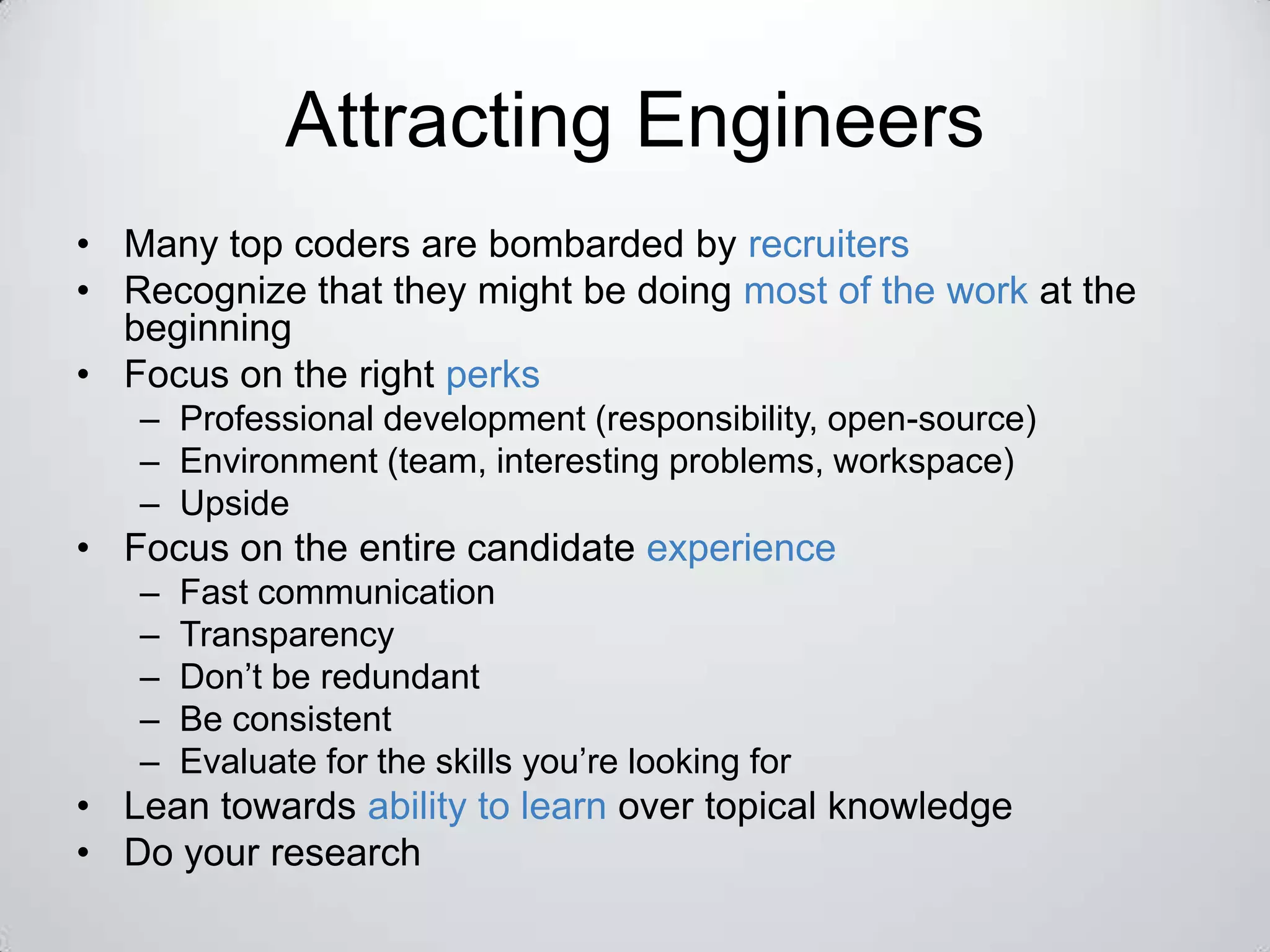 Attracting Engineers
• Many top coders are bombarded by recruiters
• Recognize that they might be doing most of the work at the
  beginning
• Focus on the right perks
   – Professional development (responsibility, open-source)
   – Environment (team, interesting problems, workspace)
   – Upside
• Focus on the entire candidate experience
   –   Fast communication
   –   Transparency
   –   Don’t be redundant
   –   Be consistent
   –   Evaluate for the skills you’re looking for
• Lean towards ability to learn over topical knowledge
• Do your research
 