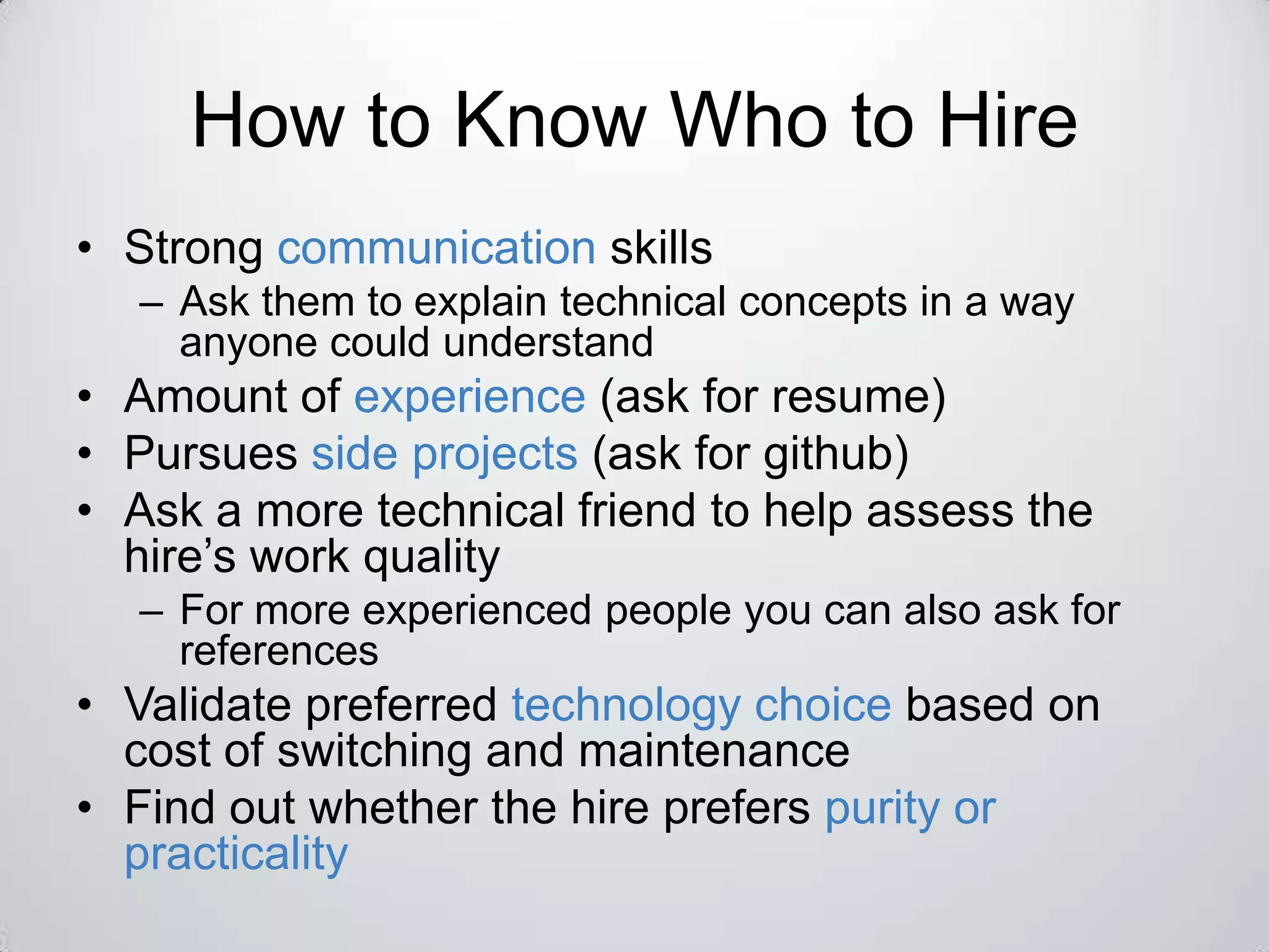 How to Know Who to Hire
• Strong communication skills
  – Ask them to explain technical concepts in a way
    anyone could understand
• Amount of experience (ask for resume)
• Pursues side projects (ask for github)
• Ask a more technical friend to help assess the
  hire’s work quality
  – For more experienced people you can also ask for
    references
• Validate preferred technology choice based on
  cost of switching and maintenance
• Find out whether the hire prefers purity or
  practicality
 
