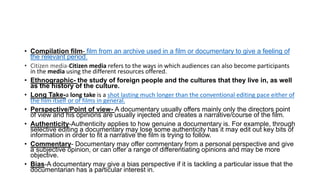 • Compilation film- film from an archive used in a film or documentary to give a feeling of
the relevant period.
• Citizen media-Citizen media refers to the ways in which audiences can also become participants
in the media using the different resources offered.
• Ethnographic- the study of foreign people and the cultures that they live in, as well
as the history of the culture.
• Long Take-a long take is a shot lasting much longer than the conventional editing pace either of
the film itself or of films in general.
• Perspective/Point of view- A documentary usually offers mainly only the directors point
of view and his opinions are usually injected and creates a narrative/course of the film.
• Authenticity-Authenticity applies to how genuine a documentary is. For example, through
selective editing a documentary may lose some authenticity has it may edit out key bits of
information in order to fit a narrative the film is trying to follow.
• Commentary- Documentary may offer commentary from a personal perspective and give
a subjective opinion, or can offer a range of differentiating opinions and may be more
objective.
• Bias-A documentary may give a bias perspective if it is tackling a particular issue that the
documentarian has a particular interest in.
 