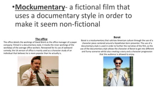 •Mockumentary- a fictional film that
uses a documentary style in order to
make it seem non-fictional
The office
The office details the workings of David Brent as the office manager of a paper
company. Filmed in a documentary style, it mocks the inner workings of the
workdays of the average office workers. Renowned for its use of awkward
comedy, the Uk version of office is mainly used as a character study of an
individual that believes he is more popular than he actually is.
Borat
Borat is a mockumentary that satirizes American culture through the use of a
character piece centered around a Kazakhstan born presenter. The use of a
documentary style is used in order to further the narrative of the film, as the
use of the documentary style allows the character of Borat to get into different
and funny scenarios whilst also creating a story and a character progression
that the audience is allowed to enjoy.
 